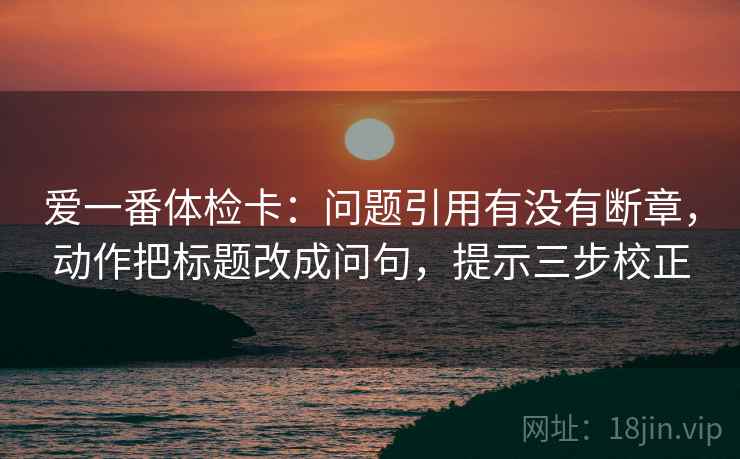 爱一番体检卡:问题引用有没有断章,动作把标题改成问句,提示三步校正 爱一番体检卡:问题引用有没有断章,动作把标题改成问句,提示三步校正