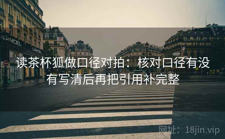 读茶杯狐做口径对拍:核对口径有没有写清后再把引用补完整 读茶杯狐做口径对拍:核对口径有没有写清后再把引用补完整