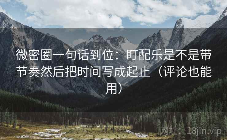 微密圈一句话到位:盯配乐是不是带节奏然后把时间写成起止(评论也能用) 微密圈一句话到位:盯配乐是不是带节奏然后把时间写成起止(评论也能用)