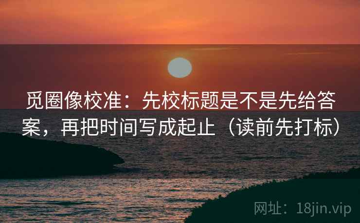 觅圈像校准:先校标题是不是先给答案,再把时间写成起止(读前先打标) 觅圈像校准:先校标题是不是先给答案,再把时间写成起止(读前先打标)