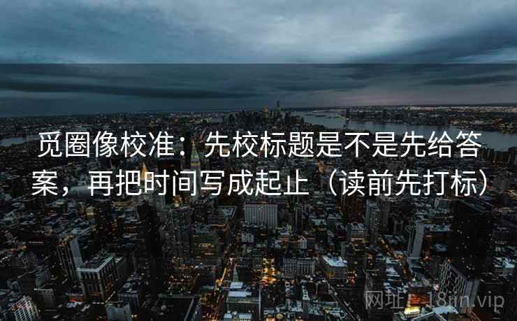 觅圈像校准:先校标题是不是先给答案,再把时间写成起止(读前先打标) 觅圈像校准:先校标题是不是先给答案,再把时间写成起止(读前先打标)