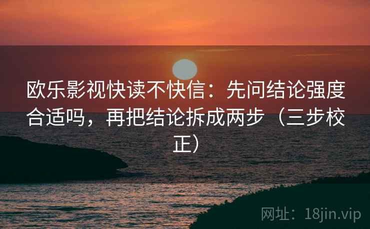 欧乐影视快读不快信:先问结论强度合适吗,再把结论拆成两步(三步校正) 欧乐影视快读不快信:先问结论强度合适吗,再把结论拆成两步(三步校正)