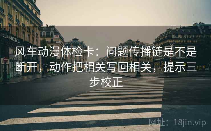 风车动漫体检卡:问题传播链是不是断开,动作把相关写回相关,提示三步校正 风车动漫体检卡:问题传播链是不是断开,动作把相关写回相关,提示三步校正