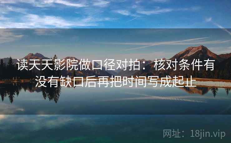 读天天影院做口径对拍:核对条件有没有缺口后再把时间写成起止 读天天影院做口径对拍:核对条件有没有缺口后再把时间写成起止