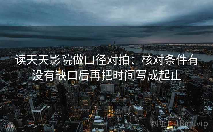 读天天影院做口径对拍:核对条件有没有缺口后再把时间写成起止 读天天影院做口径对拍:核对条件有没有缺口后再把时间写成起止