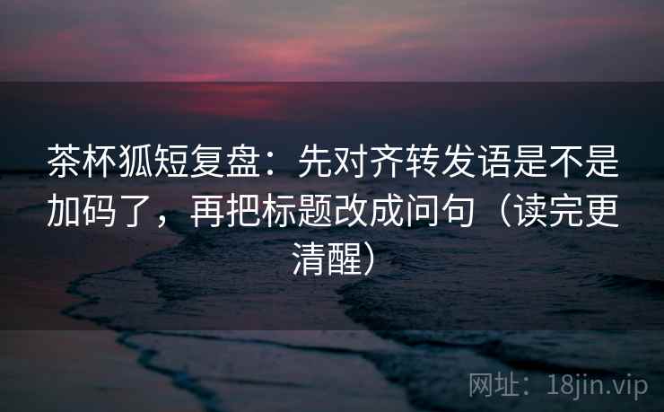 茶杯狐短复盘：先对齐转发语是不是加码了，再把标题改成问句（读完更清醒）