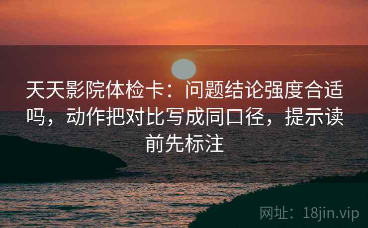 天天影院体检卡：问题结论强度合适吗，动作把对比写成同口径，提示读前先标注