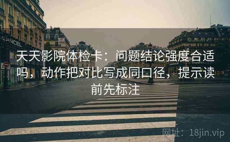 天天影院体检卡：问题结论强度合适吗，动作把对比写成同口径，提示读前先标注