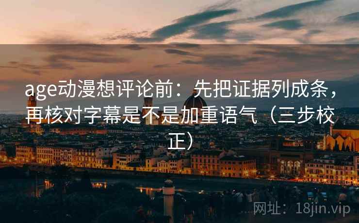 age动漫想评论前：先把证据列成条，再核对字幕是不是加重语气（三步校正）