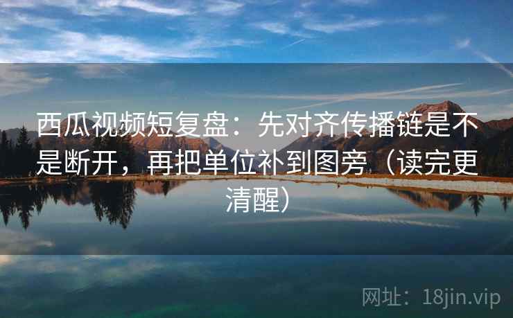 西瓜视频短复盘：先对齐传播链是不是断开，再把单位补到图旁（读完更清醒）