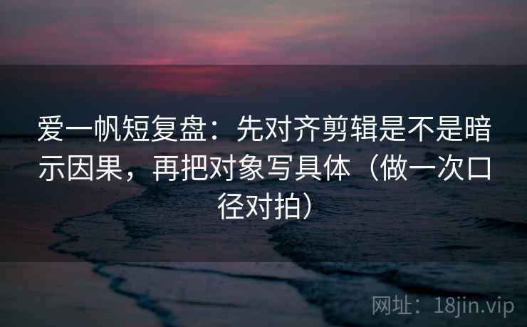 爱一帆短复盘：先对齐剪辑是不是暗示因果，再把对象写具体（做一次口径对拍）