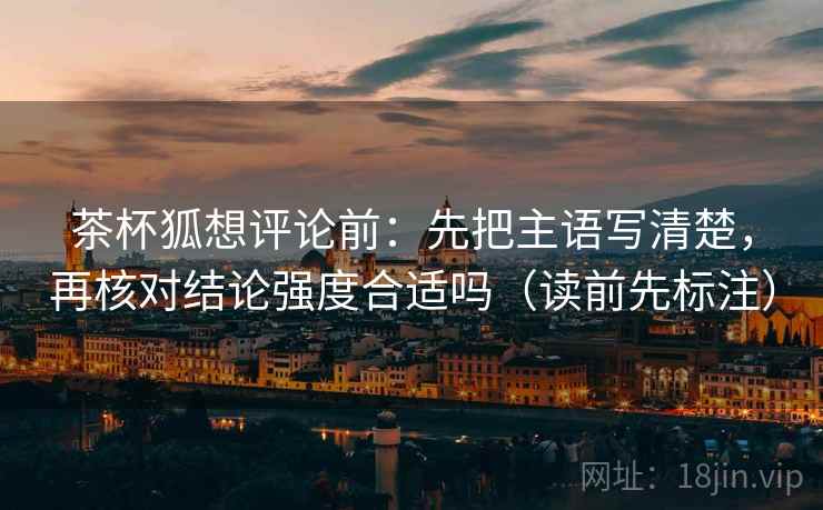 茶杯狐想评论前:先把主语写清楚,再核对结论强度合适吗(读前先标注) 茶杯狐想评论前:先把主语写清楚,再核对结论强度合适吗(读前先标注)